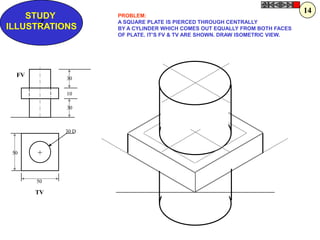 14
    STUDY          PROBLEM:
      Z
ILLUSTRATIONS
                   A SQUARE PLATE IS PIERCED THROUGH CENTRALLY
                   BY A CYLINDER WHICH COMES OUT EQUALLY FROM BOTH FACES
                   OF PLATE. IT‟S FV & TV ARE SHOWN. DRAW ISOMETRIC VIEW.




  FV        30

            10

            30



            30 D



 50    +


       50

       TV
 