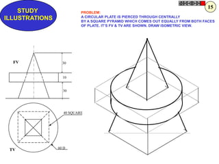 15
    STUDY                  PROBLEM:
      Z
ILLUSTRATIONS              A CIRCULAR PLATE IS PIERCED THROUGH CENTRALLY
                           BY A SQUARE PYRAMID WHICH COMES OUT EQUALLY FROM BOTH FACES
                           OF PLATE. IT‟S FV & TV ARE SHOWN. DRAW ISOMETRIC VIEW.




  FV              30


                  10


                  30




                   40 SQUARE




                60 D
 TV
 