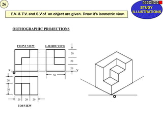 26
                                                                                      STUDY
                                                                                        Z
                                                                                  ILLUSTRATIONS
          F.V. & T.V. and S.V.of an object are given. Draw it‟s isometric view.



          ORTHOGRAPHIC PROJECTIONS



              FRONT VIEW      L.H.SIDE VIEW

                                              20

                                              20

                                              20
      x                                            y
          O
                                   50
     20


     30

                                                                       O
              20   20    20

              TOP VIEW
 