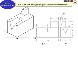 31
    STUDY
      Z
ILLUSTRATIONS
                    F.V. and S.V.of an object are given. Draw it‟s isometric view.




                                                                            10



                                                                25          15



                                                                                             25
                                                 40                                     10


                                                                                             25



                                                                                             25

                O                       O
                                                         80                      25

                                                  F.V.                           S.V.
 