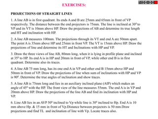 EXERCISES:

PROJECTIONS OF STRAIGHT LINES
1. A line AB is in first quadrant. Its ends A and B are 25mm and 65mm in front of VP
respectively. The distance between the end projectors is 75mm. The line is inclined at 30 0 to
VP and its VT is 10mm above HP. Draw the projections of AB and determine its true length
and HT and inclination with HP.
2. A line AB measures 100mm. The projections through its VT and end A are 50mm apart.
The point A is 35mm above HP and 25mm in front VP. The VT is 15mm above HP. Draw the
projections of line and determine its HT and Inclinations with HP and VP.
3. Draw the three views of line AB, 80mm long, when it is lying in profile plane and inclined
at 350 to HP. Its end A is in HP and 20mm in front of VP, while other end B is in first
quadrant. Determine also its traces.
4. A line AB 75 mm long, has its one end A in VP and other end B 15mm above HP and
50mm in front of VP. Draw the projections of line when sum of inclinations with HP and VP
is 900. Determine the true angles of inclination and show traces.
5. A line AB is 75mm long and lies in an auxiliary inclined plane (AIP) which makes an
angle of 450 with the HP. The front view of the line measures 55mm. The end A is in VP and
20mm above HP. Draw the projections of the line AB and find its inclination with HP and
VP.
6. Line AB lies in an AVP 500 inclined to Vp while line is 300 inclined to Hp. End A is 10
mm above Hp. & 15 mm in front of Vp.Distance between projectors is 50 mm.Draw
projections and find TL and inclination of line with Vp. Locate traces also.
 