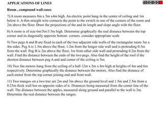 APPLICATIONS OF LINES
Room , compound wall cases
7) A room measures 8m x 5m x4m high. An electric point hang in the center of ceiling and 1m
below it. A thin straight wire connects the point to the switch in one of the corners of the room and
2m above the floor. Draw the projections of the and its length and slope angle with the floor.
8) A room is of size 6m5m3.5m high. Determine graphically the real distance between the top
corner and its diagonally apposite bottom corners. consider appropriate scale
9) Two pegs A and B are fixed in each of the two adjacent side walls of the rectangular room 3m x
4m sides. Peg A is 1.5m above the floor, 1.2m from the longer side wall and is protruding 0.3m
from the wall. Peg B is 2m above the floor, 1m from other side wall and protruding 0.2m from the
wall. Find the distance between the ends of the two pegs. Also find the height of the roof if the
shortest distance between peg A and and center of the ceiling is 5m.
10) Two fan motors hang from the ceiling of a hall 12m x 5m x 8m high at heights of 4m and 6m
respectively. Determine graphically the distance between the motors. Also find the distance of
each motor from the top corner joining end and front wall.
11) Two mangos on a two tree are 2m and 3m above the ground level and 1.5m and 2.5m from a
0.25m thick wall but on apposite sides of it. Distances being measured from the center line of the
wall. The distance between the apples, measured along ground and parallel to the wall is 3m.
Determine the real distance between the ranges.
 
