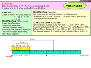 Example 10:
Draw a vernier scale of RF = 1 / 25 to read centimeters upto                             Vernier Scale
4 meters and on it, show lengths 2.39 m and 0.91 m

SOLUTION:                                    CONSTRUCTION: ( vernier)
Length of scale = RF X max. Distance         Take 11 parts of Dm length and divide it in 10 equal parts.
                 = 1 / 25 X 4 X 100          Each will show 0.11 m or 1.1 dm or 11 cm and construct a rectangle
                 = 16 cm                     Covering these parts of vernier.
CONSTRUCTION: ( Main scale)
Draw a line 16 cm long.                      TO MEASURE GIVEN LENGTHS:
Divide it in 4 equal parts.                  (1) For 2.39 m : Subtract 0.99 from 2.39 i.e. 2.39 - .99 = 1.4 m
( each will represent meter )                The distance between 0.99 ( left of Zero) and 1.4 (right of Zero) is 2.39 m
Sub-divide each part in 10 equal parts.      (2) For 0.91 m : Subtract 0.11 from 0.91 i.e. 0.91 – 0.11 =0.80 m
( each will represent decimeter )             The distance between 0.11 and 0.80 (both left side of Zero) is 0.91 m
Name those properly.

                                         2.39 m

                          0.91 m

         1.1 .99   .77 .55     .33 .11 0




          1.0 .9 .8 .7 .6 .5 .4 .3 .2 .1 0                    1        1.4           2                     3 METERS
     METERS
 