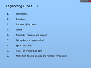 Engineering Curves – II

1.     Classification

2.     Definitions

3.     Involutes - (five cases)

4.     Cycloid

5.     Trochoids – (Superior and Inferior)

6.     Epic cycloid and Hypo - cycloid

7.     Spiral (Two cases)

8.     Helix – on cylinder & on cone

9.     Methods of drawing Tangents and Normals (Three cases)
 