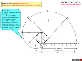 INVOLUTE OF A CIRCLE
Problem 18: Draw Involute of a circle.
                                                                                                     String length MORE than D
String length is MORE than the circumference of circle.


Solution Steps:                                                                   P2
In this case string length is more
than  D.
       But remember!
Whatever may be the length of             P3                                                                    P1
string, mark  D distance
horizontal i.e.along the string
and divide it in 8 number of
equal parts, and not any other
distance. Rest all steps are same
as previous INVOLUTE. Draw
the curve completely.

                                          4 to p
                                     P4                          4
                                                                          3
                                                         5
                                                                              2
                                                     6
                                                                              1
                                               P5            7
                                                                     8
                                                                          p8 1                                               P
                                                                                       2   3     4     5    6        7   8
                                                                     P7
                                                                                              165 mm
                                                    P6                                     (more than D)
                                                                                               D
 