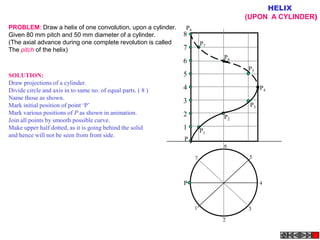 HELIX
                                                                                 (UPON A CYLINDER)
PROBLEM: Draw a helix of one convolution, upon a cylinder.    P8
Given 80 mm pitch and 50 mm diameter of a cylinder.           8
(The axial advance during one complete revolution is called            P7
The pitch of the helix)                                       7
                                                                            P6
                                                              6
                                                                                 P5
SOLUTION:                                                     5
Draw projections of a cylinder.
Divide circle and axis in to same no. of equal parts. ( 8 )   4                        P4
Name those as shown.
                                                              3
Mark initial position of point ‘P’                                                P3
Mark various positions of P as shown in animation.            2             P2
Join all points by smooth possible curve.
Make upper half dotted, as it is going behind the solid       1        P1
and hence will not be seen from front side.
                                                              P
                                                                            6

                                                                   7              5



                                                              P                        4



                                                                   1             3

                                                                            2
 