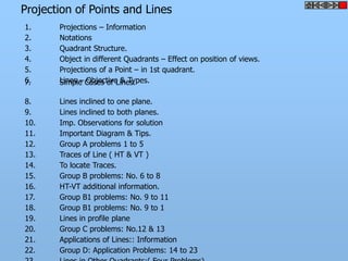 Projection of Points and Lines
1.     Projections – Information
2.     Notations
3.     Quadrant Structure.
4.     Object in different Quadrants – Effect on position of views.
5.     Projections of a Point – in 1st quadrant.
6.
7.     Lines – Cases of Lines.
       Simple Objective & Types.

8.     Lines inclined to one plane.
9.     Lines inclined to both planes.
10.    Imp. Observations for solution
11.    Important Diagram & Tips.
12.    Group A problems 1 to 5
13.    Traces of Line ( HT & VT )
14.    To locate Traces.
15.    Group B problems: No. 6 to 8
16.    HT-VT additional information.
17.    Group B1 problems: No. 9 to 11
18.    Group B1 problems: No. 9 to 1
19.    Lines in profile plane
20.    Group C problems: No.12 & 13
21.    Applications of Lines:: Information
22.    Group D: Application Problems: 14 to 23
 