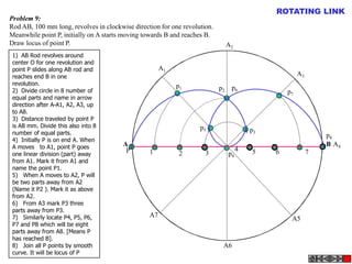 ROTATING LINK
Problem 9:
Rod AB, 100 mm long, revolves in clockwise direction for one revolution.
Meanwhile point P, initially on A starts moving towards B and reaches B.
Draw locus of point P.                                                          A2
 1) AB Rod revolves around
 center O for one revolution and
 point P slides along AB rod and                      A1
 reaches end B in one                                                                                  A3
 revolution.                                               p1
 2) Divide circle in 8 number of                                           p2    p6
                                                                                                  p7
 equal parts and name in arrow
 direction after A-A1, A2, A3, up
 to A8.
 3) Distance traveled by point P
 is AB mm. Divide this also into 8                                 p5
 number of equal parts.                                                                  p3
                                                                                                                p8
 4) Initially P is on end A. When
 A moves to A1, point P goes            A                                                                       B A4
                                         P       1                                   4   5    6             7
 one linear division (part) away                            2        3          p4
 from A1. Mark it from A1 and
 name the point P1.
 5) When A moves to A2, P will
 be two parts away from A2
 (Name it P2 ). Mark it as above
 from A2.
 6) From A3 mark P3 three
 parts away from P3.
 7) Similarly locate P4, P5, P6,                 A7
                                                                                                   A5
 P7 and P8 which will be eight
 parts away from A8. [Means P
 has reached B].
 8) Join all P points by smooth                                             A6
 curve. It will be locus of P
 
