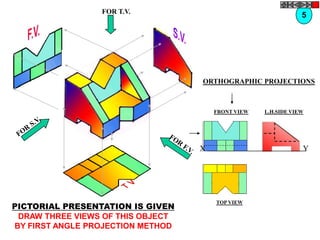 FOR T.V.
                                                                5




                                   ORTHOGRAPHIC PROJECTIONS



                                       FRONT VIEW   L.H.SIDE VIEW




                                   X                            Y




PICTORIAL PRESENTATION IS GIVEN
                                       TOP VIEW

 DRAW THREE VIEWS OF THIS OBJECT
BY FIRST ANGLE PROJECTION METHOD
 