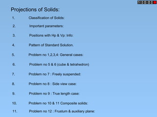 Projections of Solids:
1. Classification of Solids:
2. Important parameters:
3. Positions with Hp & Vp: Info:
4. Pattern of Standard Solution.
5. Problem no 1,2,3,4: General cases:
6. Problem no 5 & 6 (cube & tetrahedron)
7. Problem no 7 : Freely suspended:
8. Problem no 8 : Side view case:
9. Problem no 9 : True length case:
10. Problem no 10 & 11 Composite solids:
11. Problem no 12 : Frustum & auxiliary plane:
 