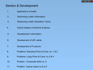 Section & Development
1. Applications of solids:
2. Sectioning a solid: Information:
3. Sectioning a solid: Illustration Terms:
4. Typical shapes of sections & planes:
5. Development: Information:
6. Development of diff. solids:
7. Development of Frustums:
8. Problems: Standing Prism & Cone: no. 1 & 2
9. Problems: Lying Prism & Cone: no.3 & 4
10. Problem: Composite Solid no. 5
11. Problem: Typical cases no.6 to 9
 