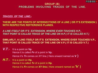 TRACES OF THE LINE:-
THESE ARE THE POINTS OF INTERSECTIONS OF A LINE ( OR IT’S EXTENSION )
WITH RESPECTIVE REFFERENCE PLANES.
A LINE ITSELF OR IT’S EXTENSION, WHERE EVER TOUCHES H.P.,
THAT POINT IS CALLED TRACE OF THE LINE ON H.P.( IT IS CALLED H.T.)
SIMILARLY, A LINE ITSELF OR IT’S EXTENSION, WHERE EVER TOUCHES V.P.,
THAT POINT IS CALLED TRACE OF THE LINE ON V.P.( IT IS CALLED V.T.)
V.T.:- It is a point on Vp.
Hence it is called Fv of a point in Vp.
Hence it’s Tv comes on XY line.( Here onward named as v )
H.T.:- It is a point on Hp.
Hence it is called Tv of a point in Hp.
Hence it’s Fv comes on XY line.( Here onward named as ’h’ )
GROUP (B)
PROBLEMS INVOLVING TRACES OF THE LINE.
 