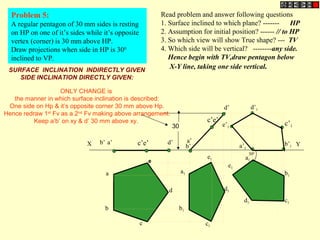 Problem 5:
A regular pentagon of 30 mm sides is resting
on HP on one of it’s sides while it’s opposite
vertex (corner) is 30 mm above HP.
Draw projections when side in HP is 300
inclined to VP.
Read problem and answer following questions
1. Surface inclined to which plane? ------- HP
2. Assumption for initial position? ------ // to HP
3. So which view will show True shape? --- TV
4. Which side will be vertical? --------any side.
Hence begin with TV,draw pentagon below
X-Y line, taking one side vertical.
b’
d’
a’
c’e’
a1
b1
c1d1
e1
b1
c1
d1
a1
e1
b’1
e’1
c’1
d’1
a’1
X Ya’b’ d’c’e’
30
a
b
c
d
e
300
SURFACE INCLINATION INDIRECTLY GIVEN
SIDE INCLINATION DIRECTLY GIVEN:
ONLY CHANGE is
the manner in which surface inclination is described:
One side on Hp & it’s opposite corner 30 mm above Hp.
Hence redraw 1st
Fv as a 2nd
Fv making above arrangement.
Keep a’b’ on xy & d’ 30 mm above xy.
 