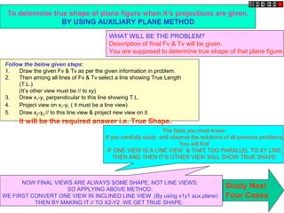 To determine true shape of plane figure when it’s projections are given.
BY USING AUXILIARY PLANE METHOD
WHAT WILL BE THE PROBLEM?
Description of final Fv & Tv will be given.
You are supposed to determine true shape of that plane figure.
Follow the below given steps:
1. Draw the given Fv & Tv as per the given information in problem.
2. Then among all lines of Fv & Tv select a line showing True Length
(T.L.)
(It’s other view must be // to xy)
3. Draw x1-y1 perpendicular to this line showing T.L.
4. Project view on x1-y1 ( it must be a line view)
5. Draw x2-y2 // to this line view & project new view on it.
It will be the required answer i.e. True Shape.
The facts you must know:-
If you carefully study and observe the solutions of all previous problems,
You will find
IF ONE VIEW IS A LINE VIEW & THAT TOO PARALLEL TO XY LINE,
THEN AND THEN IT’S OTHER VIEW WILL SHOW TRUE SHAPE:
NOW FINAL VIEWS ARE ALWAYS SOME SHAPE, NOT LINE VIEWS:
SO APPLYING ABOVE METHOD:
WE FIRST CONVERT ONE VIEW IN INCLINED LINE VIEW .(By using x1y1 aux.plane)
THEN BY MAKING IT // TO X2-Y2 WE GET TRUE SHAPE.
Study Next
Four Cases
 