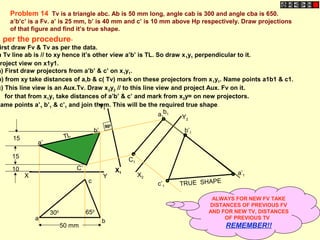 X Y
a
c
b
C’
b’
a’
10
15
15 TL
X1
Y1
C1
b1a1
a’1
b’1
c’1 TRUE SHAPE
900
X2
Y2
Problem 14 Tv is a triangle abc. Ab is 50 mm long, angle cab is 300 and angle cba is 650.
a’b’c’ is a Fv. a’ is 25 mm, b’ is 40 mm and c’ is 10 mm above Hp respectively. Draw projections
of that figure and find it’s true shape.
300 650
50 mm
s per the procedure-
irst draw Fv & Tv as per the data.
n Tv line ab is // to xy hence it’s other view a’b’ is TL. So draw x1y1 perpendicular to it.
roject view on x1y1.
a) First draw projectors from a’b’ & c’ on x1y1.
b) from xy take distances of a,b & c( Tv) mark on these projectors from x1y1. Name points a1b1 & c1.
c) This line view is an Aux.Tv. Draw x2y2 // to this line view and project Aux. Fv on it.
for that from x1y1 take distances of a’b’ & c’ and mark from x2y= on new projectors.
Name points a’1 b’1 & c’1 and join them. This will be the required true shape.
ALWAYS FOR NEW FV TAKE
DISTANCES OF PREVIOUS FV
AND FOR NEW TV, DISTANCES
OF PREVIOUS TV
REMEMBER!!
 