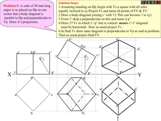 Problem 5: A cube of 50 mm long
edges is so placed on Hp on one
corner that a body diagonal is
parallel to Hp and perpendicular to
Vp Draw it’s projections.
X Y
b
c
d
a
a’ d’ c’b’
a’
d’
c’
b’
a1
b1
d1
c1
a1
b1
d1
c1
1’
p’
p’
a’1
d’1
c’1
d’1
Solution Steps:
1.Assuming standing on Hp, begin with Tv,a square with all sides
equally inclined to xy.Project Fv and name all points of FV & TV.
2.Draw a body-diagonal joining c’ with 3’( This can become // to xy)
3.From 1’ drop a perpendicular on this and name it p’
4.Draw 2nd
Fv in which 1’-p’ line is vertical means c’-3’ diagonal
must be horizontal. .Now as usual project Tv..
6.In final Tv draw same diagonal is perpendicular to Vp as said in problem.
Then as usual project final FV.
1’3’ 1’
3’
 