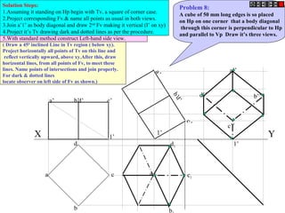 a’ d’ c’b’
b
c
d
a
a’
d’
c’
b’a1
b
d1
c1
d’’
c’’
a’’
b’’
X Y1’
1’
1’
Problem 8:
A cube of 50 mm long edges is so placed
on Hp on one corner that a body diagonal
through this corner is perpendicular to Hp
and parallel to Vp Draw it’s three views.
Solution Steps:
1.Assuming it standing on Hp begin with Tv, a square of corner case.
2.Project corresponding Fv.& name all points as usual in both views.
3.Join a’1’ as body diagonal and draw 2nd
Fv making it vertical (I’ on xy)
4.Project it’s Tv drawing dark and dotted lines as per the procedure.
5.With standard method construct Left-hand side view.
( Draw a 450
inclined Line in Tv region ( below xy).
Project horizontally all points of Tv on this line and
reflect vertically upward, above xy.After this, draw
horizontal lines, from all points of Fv, to meet these
lines. Name points of intersections and join properly.
For dark & dotted lines
locate observer on left side of Fv as shown.)
 