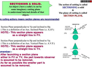 SECTIONING A SOLID.SECTIONING A SOLID.
An object ( here a solid ) is cut byAn object ( here a solid ) is cut by
some imaginary cutting planesome imaginary cutting plane
to understand internal details of thatto understand internal details of that
object.object.
The action of cutting is calledThe action of cutting is called
SECTIONINGSECTIONING a solida solid
&&
The plane of cutting is calledThe plane of cutting is called
SECTION PLANE.SECTION PLANE.
wo cutting actions means section planes are recommendedwo cutting actions means section planes are recommended..
Section Plane perpendicular to Vp and inclined to Hp.Section Plane perpendicular to Vp and inclined to Hp.
( This is a definition of an Aux. Inclined Plane i.e. A.I.P.)( This is a definition of an Aux. Inclined Plane i.e. A.I.P.)
NOTE:- This section plane appearsNOTE:- This section plane appears
as a straight line in FV.as a straight line in FV.
Section Plane perpendicular to Hp and inclined to Vp.Section Plane perpendicular to Hp and inclined to Vp.
( This is a definition of an Aux. Vertical Plane i.e. A.V.P.)( This is a definition of an Aux. Vertical Plane i.e. A.V.P.)
NOTE:- This section plane appearsNOTE:- This section plane appears
as a straight line in TV.as a straight line in TV.
emember:-emember:-
After launching a section planeAfter launching a section plane
either in FV or TV, the part towards observereither in FV or TV, the part towards observer
is assumed to be removed.is assumed to be removed.
As far as possible the smaller part isAs far as possible the smaller part is
assumed to be removed.assumed to be removed.
OBSERVEROBSERVER
ASSUMEASSUME
UPPER PARTUPPER PART
REMOVEDREMOVED SECTON
PLANE
SECTON
PLANE
IN
FV.
IN
FV.
OBSERVEROBSERVER
ASSUMEASSUME
LOWER PARTLOWER PART
REMOVEDREMOVED
SECTON PLANE
SECTON PLANE
IN TV.
IN TV.
(A)(A)
(B)(B)
 