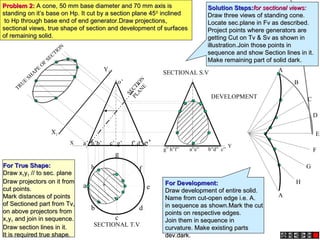 Y
h
a
b
c
d
e
g
f
X a’ b’ d’ e’c’ g’ f’h’
o’
X1
Y1
g” h”f” a”e” b”d” c”
A
B
C
D
E
F
A
G
H
SECTIONAL T.V
SECTIONAL S.V
TRUE
SH
APE
OF
SECTIO
N
DEVELOPMENT
SECTION
PLANE
Problem 2:Problem 2: A cone, 50 mm base diameter and 70 mm axis isA cone, 50 mm base diameter and 70 mm axis is
standing on it’s base on Hp. It cut by a section plane 45standing on it’s base on Hp. It cut by a section plane 4500
inclinedinclined
to Hp through base end of end generator.Draw projections,to Hp through base end of end generator.Draw projections,
sectional views, true shape of section and development of surfacessectional views, true shape of section and development of surfaces
of remaining solid.of remaining solid.
Solution Steps:Solution Steps:for sectional views:for sectional views:
Draw three views of standing cone.Draw three views of standing cone.
Locate sec.plane in Fv as described.Locate sec.plane in Fv as described.
Project points where generators areProject points where generators are
getting Cut on Tv & Sv as shown ingetting Cut on Tv & Sv as shown in
illustration.Join those points inillustration.Join those points in
sequence and show Section lines in it.sequence and show Section lines in it.
Make remaining part of solid dark.Make remaining part of solid dark.
For True Shape:For True Shape:
Draw xDraw x11yy11 // to sec. plane// to sec. plane
Draw projectors on it fromDraw projectors on it from
cut points.cut points.
Mark distances of pointsMark distances of points
of Sectioned part from Tv,of Sectioned part from Tv,
on above projectors fromon above projectors from
xx11yy11 and join in sequence.and join in sequence.
Draw section lines in it.Draw section lines in it.
It is required true shape.It is required true shape.
For Development:For Development:
Draw development of entire solid.Draw development of entire solid.
Name from cut-open edge i.e. A.Name from cut-open edge i.e. A.
in sequence as shown.Mark the cutin sequence as shown.Mark the cut
points on respective edges.points on respective edges.
Join them in sequence inJoin them in sequence in
curvature. Make existing partscurvature. Make existing parts
dev.dark.dev.dark.
 