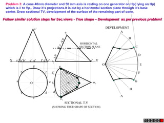 X Ye’a’ b’ d’c’ g’ f’h’
a’
h’b’
e’
c’g’
d’f’
o’
o’
Problem 3: A cone 40mm diameter and 50 mm axis is resting on one generator on Hp( lying on Hp)
which is // to Vp.. Draw it’s projections.It is cut by a horizontal section plane through it’s base
center. Draw sectional TV, development of the surface of the remaining part of cone.
A
B
C
D
E
F
A
G
H
O
a1
h1
g1
f1
e1
d1
c1
b1
o1
SECTIONAL T.V
DEVELOPMENT
(SHOWING TRUE SHAPE OF SECTION)
HORIZONTAL
SECTION PLANE
h
a
b
c
d
e
g
f
O
Follow similar solution steps for Sec.views - True shape – Development as per previous problem!Follow similar solution steps for Sec.views - True shape – Development as per previous problem!
 
