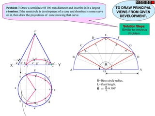 h
a
b
c
d
g
f
e
o’
a’ b’ d’c’ g’ f’h’ e’
X Y
A
B
C
D
E
F
G
H
A
O L
1
2
3
4
5
6
7
θ = R
L
+
3600
R=Base circle radius.
L=Slant height.
θ1’1’
2’2’ 3’3’
4’4’
5’5’
6’6’
7’7’
11
22
33
44
55
6677
Problem 7:Problem 7:Draw a semicircle 0f 100 mm diameter and inscribe in it a largestDraw a semicircle 0f 100 mm diameter and inscribe in it a largest
rhombusrhombus.If the semicircle is development of a cone and rhombus is some curve.If the semicircle is development of a cone and rhombus is some curve
on it, then draw the projections of cone showing that curve.on it, then draw the projections of cone showing that curve.
TO DRAW PRINCIPALTO DRAW PRINCIPAL
VIEWS FROM GIVENVIEWS FROM GIVEN
DEVELOPMENT.DEVELOPMENT.
Solution Steps:Solution Steps:
Similar to previousSimilar to previous
Problem:Problem:
 