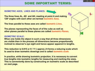 ISOMETRIC AXES, LINES AND PLANES:
The three lines AL, AD and AH, meeting at point A and making
1200
angles with each other are termed Isometric Axes.
The lines parallel to these axes are called Isometric Lines.
The planes representing the faces of of the cube as well as
other planes parallel to these planes are called Isometric Planes.
ISOMETRIC SCALE:
When one holds the object in such a way that all three dimensions
are visible then in the process all dimensions become proportionally
inclined to observer’s eye sight and hence appear apparent in lengths.
This reduction is 0.815 or 9 / 11 ( approx.) It forms a reducing scale which
Is used to draw isometric drawings and is called Isometric scale.
In practice, while drawing isometric projection, it is necessary to convert
true lengths into isometric lengths for measuring and marking the sizes.
This is conveniently done by constructing an isometric scale as described
on next page.
H
A
SOME IMPORTANT TERMS:
 