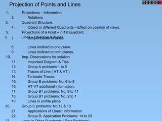 Projection of Points and Lines
1. Projections – Information
2. Notations
3. Quadrant Structure.
5. Projections of a Point – in 1st quadrant.
6. Lines – Objective & Types.7. Simple Cases of Lines.
8. Lines inclined to one plane.
9. Lines inclined to both planes.
10. Imp. Observations for solution
11. Important Diagram & Tips.
12. Group A problems 1 to 5
13. Traces of Line ( HT & VT )
14. To locate Traces.
15. Group B problems: No. 6 to 8
16. HT-VT additional information.
17. Group B1 problems: No. 9 to 11
18. Group B1 problems: No. 9 to 1
4. Object in different Quadrants – Effect on position of views.
19. Lines in profile plane
20. Group C problems: No.12 & 13
21. Applications of Lines:: Information
22. Group D: Application Problems: 14 to 23
 