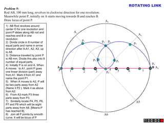 A B
A1
A2
A4
A5
A3
A6
A7
P
p1 p2
p3
p4
p5
p6
p7
p8
1 2 3
4 5 6 7
Problem 9:
Rod AB, 100 mm long, revolves in clockwise direction for one revolution.
Meanwhile point P, initially on A starts moving towards B and reaches B.
Draw locus of point P.
ROTATING LINK
1)  AB Rod revolves around
center O for one revolution and
point P slides along AB rod and
reaches end B in one
revolution.
2)  Divide circle in 8 number of
equal parts and name in arrow
direction after A-A1, A2, A3, up
to A8.
3)  Distance traveled by point P
is AB mm. Divide this also into 8
number of equal parts.
4)  Initially P is on end A. When
A moves to A1, point P goes
one linear division (part) away
from A1. Mark it from A1 and
name the point P1.
5)   When A moves to A2, P will
be two parts away from A2
(Name it P2 ). Mark it as above
from A2.
6)   From A3 mark P3 three
parts away from P3.
7)   Similarly locate P4, P5, P6,
P7 and P8 which will be eight
parts away from A8. [Means P
has reached B].
8)   Join all P points by smooth
curve. It will be locus of P
 