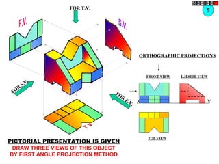 FOR T.V.
FOR
F.V.
FOR
S.V.
ORTHOGRAPHIC PROJECTIONS
FRONT VIEW
TOP VIEW
L.H.SIDE VIEW
X Y
5
PICTORIAL PRESENTATION IS GIVEN
DRAW THREE VIEWS OF THIS OBJECT
BY FIRST ANGLE PROJECTION METHOD
 