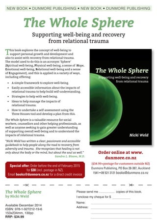---- 
The Whole Sphere 
Supporting well-being and recovery 
from relational trauma 
Nicki Weld 
This book explores the concept of well-being to 
support personal growth and development and 
also to assist with recovery from relational trauma. 
The model used to do this is an acronym ‘Sphere’ 
(Spiritual well-being, Physical well-being, a sense of 
Hope, Emotional well-being, Relational well-being and a 
sense of Engagement), and this is applied in a variety of 
ways, including offering: 
• A simple framework to explore well-being. 
• Easily accessible information about the impacts of 
relational trauma to help build self-understanding. 
• Strategies to help with well-being. 
• Ideas to help manage the impacts of relational trauma. 
• How to undertake a self-assessment using the 
Three Houses tool and develop a plan from this. 
The Whole Sphere is a valuable resource for social 
workers, counsellors and other helping professionals, as 
well as anyone seeking to gain greater understanding 
of supporting overall well-being and to understand the 
impacts of relational trauma. 
The Whole Sphere Nicki Weld 9 781927 212196 
ISBN 978-1-927212-19-6 
“Nicki Weld has written a clear, passionate and 
accessible guidebook to help people along the road to 
recovery from adversity and trauma. She recognizes 
that healing is not only about the body or the mind, 
but about the soul as well.” 
Sandra L. Bloom, M.D. 
Available December 2014 
ISBN: 978-1-927212-19-6 
153x234mm, 130pp 
RRP: $34.99 
Order online at www. 
dunmore.co.nz 
($34.99+postage for customers outside NZ) 
Dunmore Publishing, PO Box 28-387, Auckland 
1541 • 09 521 3121 books@dunmore.co.nz 
NEW BOOK • DUNMORE PUBLISHING • NEW BOOK • DUNMORE PUBLISHING 
This book explores the concept of well-being to 
support personal growth and development and 
also to assist with recovery from relational trauma. 
The model used to do this is an acronym ‘Sphere’ 
(Spiritual well-being, Physical well-being, a sense of Hope, 
Emotional well-being, Relational well-being and a sense 
of Engagement), and this is applied in a variety of ways, 
including offering: 
• A simple framework to explore well-being. 
• Easily accessible information about the impacts of 
relational trauma to help build self-understanding. 
• Strategies to help with well-being. 
• Ideas to help manage the impacts of 
relational trauma. 
• How to undertake a self-assessment using the 
Three Houses tool and develop a plan from this. 
The Whole Sphere is a valuable resource for social 
workers, counsellors and other helping professionals, as 
well as anyone seeking to gain greater understanding 
of supporting overall well-being and to understand the 
impacts of relational trauma. 
“Nicki Weld has written a clear, passionate and accessible 
guidebook to help people along the road to recovery from 
adversity and trauma. She recognizes that healing is not 
only about the body or the mind, but about the soul as well.” 
Sandra L. Bloom, M.D. 
Please send me copies of this book. 
I enclose my cheque for $ 
Name: 
Address: 
  
The Whole Sphere 
by Nicki Weld 
The Whole Sphere 
Supporting well-being and recovery 
from relational trauma 
Special offer: Order before the end of February 2015 
for $30 (incl. postage in NZ). 
Email books@dunmore.co.nz for a direct credit invoice 
