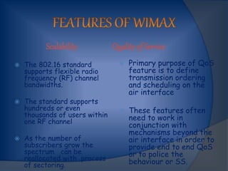 Scalability Quality of Service
 The 802.16 standard
supports flexible radio
frequency (RF) channel
bandwidths.
 The standard supports
hundreds or even
thousands of users within
one RF channel
 As the number of
subscribers grow the
spectrum can be
reallocated with process
of sectoring.
 Primary purpose of QoS
feature is to define
transmission ordering
and scheduling on the
air interface
 These features often
need to work in
conjunction with
mechanisms beyond the
air interface in order to
provide end to end QoS
or to police the
behaviour or SS.
 