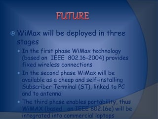  WiMax will be deployed in three
stages
 In the first phase WiMax technology
(based on IEEE 802.16-2004) provides
fixed wireless connections
 In the second phase WiMax will be
available as a cheap and self-installing
Subscriber Terminal (ST), linked to PC
and to antenna
 The third phase enables portability, thus
WiMAX (based on IEEE 802.16e) will be
integrated into commercial laptops
 