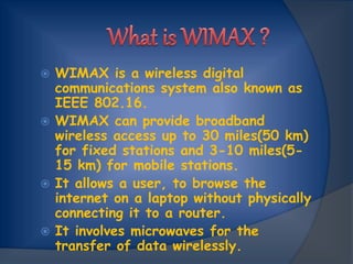  WIMAX is a wireless digital
communications system also known as
IEEE 802.16.
 WIMAX can provide broadband
wireless access up to 30 miles(50 km)
for fixed stations and 3-10 miles(5-
15 km) for mobile stations.
 It allows a user, to browse the
internet on a laptop without physically
connecting it to a router.
 It involves microwaves for the
transfer of data wirelessly.
 