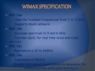 802.16a
Uses the licensed frequencies from 2 to 11 GHz
Supports Mesh network
 802.16b
Increase spectrum to 5 and 6 GHz
Provides QoS( for real time voice and video
service)
 802.16c
Represents a 10 to 66GHz
 802.16e
Addresses on Mobile
Enable high-speed signal handoffs necessary for
communications with users moving at
 