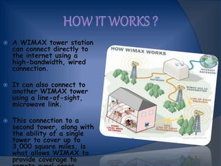  A WIMAX tower station
can connect directly to
the internet using a
high-bandwidth, wired
connection.
 It can also connect to
another WIMAX tower
using a line-of-sight,
microwave link.
 This connection to a
second tower, along with
the ability of a single
tower to cover up to
3,000 square miles, is
what allows WIMAX to
provide coverage to
 