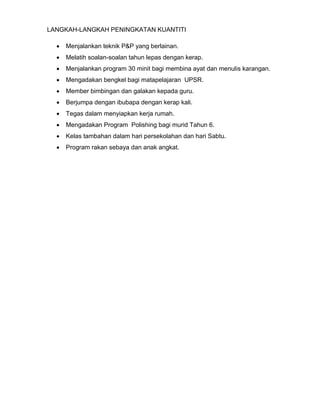 LANGKAH-LANGKAH PENINGKATAN KUANTITI
 Menjalankan teknik P&P yang berlainan.
 Melatih soalan-soalan tahun lepas dengan kerap.
 Menjalankan program 30 minit bagi membina ayat dan menulis karangan.
 Mengadakan bengkel bagi matapelajaran UPSR.
 Member bimbingan dan galakan kepada guru.
 Berjumpa dengan ibubapa dengan kerap kali.
 Tegas dalam menyiapkan kerja rumah.
 Mengadakan Program Polishing bagi murid Tahun 6.
 Kelas tambahan dalam hari persekolahan dan hari Sabtu.
 Program rakan sebaya dan anak angkat.
 