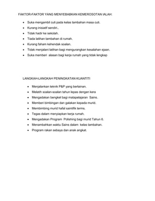 FAKTOR-FAKTOR YANG MENYEBABKAN KEMEROSOTAN IALAH:
 Suka mengambil cuti pada kelas tambahan masa cuti.
 Kurang inisiatif sendiri..
 Tidak hadir ke sekolah.
 Tiada latihan tambahan di rumah.
 Kurang faham kehendak soalan.
 Tidak menjalani latihan bagi mengurangkan kesalahan ejaan.
 Suka memberi alasan bagi kerja rumah yang tidak lengkap
LANGKAH-LANGKAH PENINGKATAN KUANTITI
 Menjalankan teknik P&P yang berlainan.
 Melatih soalan-soalan tahun lepas dengan kera
 Mengadakan bengkel bagi matapelajaran Sains.
 Memberi bimbingan dan galakan kepada murid.
 Membimbing murid hafal saintifik terms.
 Tegas dalam menyiapkan kerja rumah.
 Mengadakan Program Polishing bagi murid Tahun 6.
 Menambahkan waktu Sains dalam kelas tambahan.
 Program rakan sebaya dan anak angkat.
 