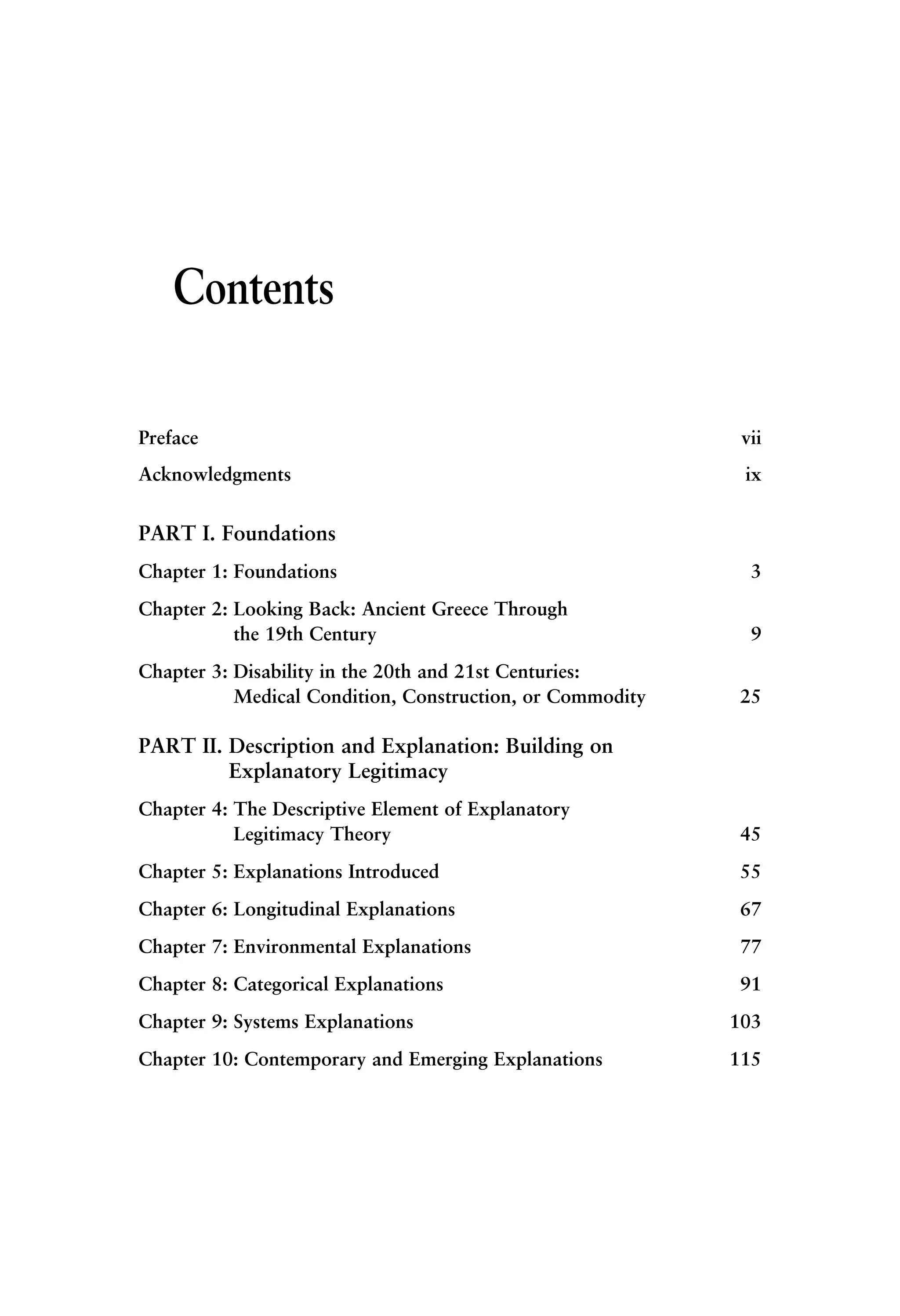 Contents
Preface vii
Acknowledgments ix
PART I. Foundations
Chapter 1: Foundations 3
Chapter 2: Looking Back: Ancient Greece Through
the 19th Century 9
Chapter 3: Disability in the 20th and 21st Centuries:
Medical Condition, Construction, or Commodity 25
PART II. Description and Explanation: Building on
Explanatory Legitimacy
Chapter 4: The Descriptive Element of Explanatory
Legitimacy Theory 45
Chapter 5: Explanations Introduced 55
Chapter 6: Longitudinal Explanations 67
Chapter 7: Environmental Explanations 77
Chapter 8: Categorical Explanations 91
Chapter 9: Systems Explanations 103
Chapter 10: Contemporary and Emerging Explanations 115
 