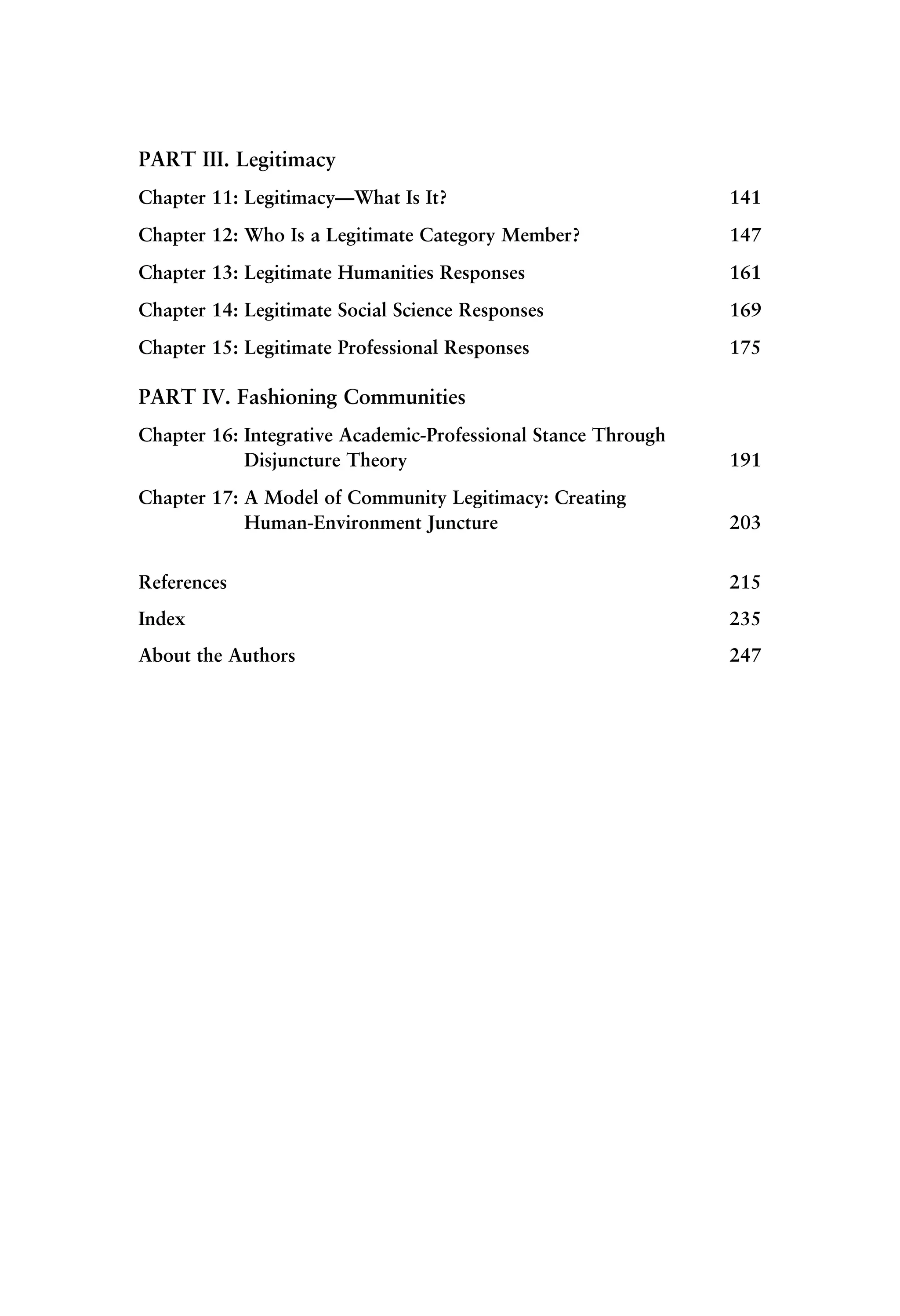 PART III. Legitimacy
Chapter 11: Legitimacy—What Is It? 141
Chapter 12: Who Is a Legitimate Category Member? 147
Chapter 13: Legitimate Humanities Responses 161
Chapter 14: Legitimate Social Science Responses 169
Chapter 15: Legitimate Professional Responses 175
PART IV. Fashioning Communities
Chapter 16: Integrative Academic-Professional Stance Through
Disjuncture Theory 191
Chapter 17: A Model of Community Legitimacy: Creating
Human-Environment Juncture 203
References 215
Index 235
About the Authors 247
 