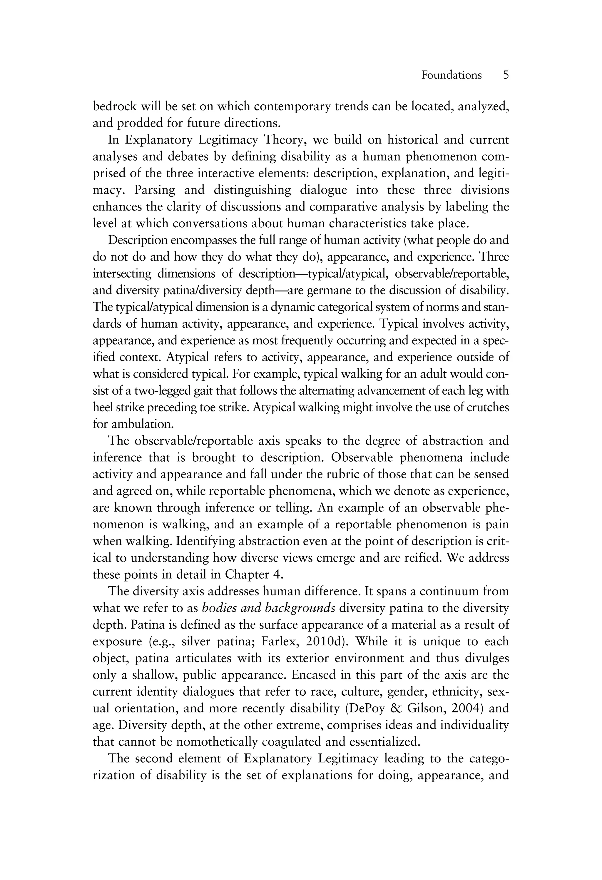 bedrock will be set on which contemporary trends can be located, analyzed,
and prodded for future directions.
In Explanatory Legitimacy Theory, we build on historical and current
analyses and debates by defining disability as a human phenomenon com-
prised of the three interactive elements: description, explanation, and legiti-
macy. Parsing and distinguishing dialogue into these three divisions
enhances the clarity of discussions and comparative analysis by labeling the
level at which conversations about human characteristics take place.
Description encompasses the full range of human activity (what people do and
do not do and how they do what they do), appearance, and experience. Three
intersecting dimensions of description—typical/atypical, observable/reportable,
and diversity patina/diversity depth—are germane to the discussion of disability.
The typical/atypical dimension is a dynamic categorical system of norms and stan-
dards of human activity, appearance, and experience. Typical involves activity,
appearance, and experience as most frequently occurring and expected in a spec-
ified context. Atypical refers to activity, appearance, and experience outside of
what is considered typical. For example, typical walking for an adult would con-
sist of a two-legged gait that follows the alternating advancement of each leg with
heel strike preceding toe strike. Atypical walking might involve the use of crutches
for ambulation.
The observable/reportable axis speaks to the degree of abstraction and
inference that is brought to description. Observable phenomena include
activity and appearance and fall under the rubric of those that can be sensed
and agreed on, while reportable phenomena, which we denote as experience,
are known through inference or telling. An example of an observable phe-
nomenon is walking, and an example of a reportable phenomenon is pain
when walking. Identifying abstraction even at the point of description is crit-
ical to understanding how diverse views emerge and are reified. We address
these points in detail in Chapter 4.
The diversity axis addresses human difference. It spans a continuum from
what we refer to as bodies and backgrounds diversity patina to the diversity
depth. Patina is defined as the surface appearance of a material as a result of
exposure (e.g., silver patina; Farlex, 2010d). While it is unique to each
object, patina articulates with its exterior environment and thus divulges
only a shallow, public appearance. Encased in this part of the axis are the
current identity dialogues that refer to race, culture, gender, ethnicity, sex-
ual orientation, and more recently disability (DePoy & Gilson, 2004) and
age. Diversity depth, at the other extreme, comprises ideas and individuality
that cannot be nomothetically coagulated and essentialized.
The second element of Explanatory Legitimacy leading to the catego-
rization of disability is the set of explanations for doing, appearance, and
Foundations——5
 