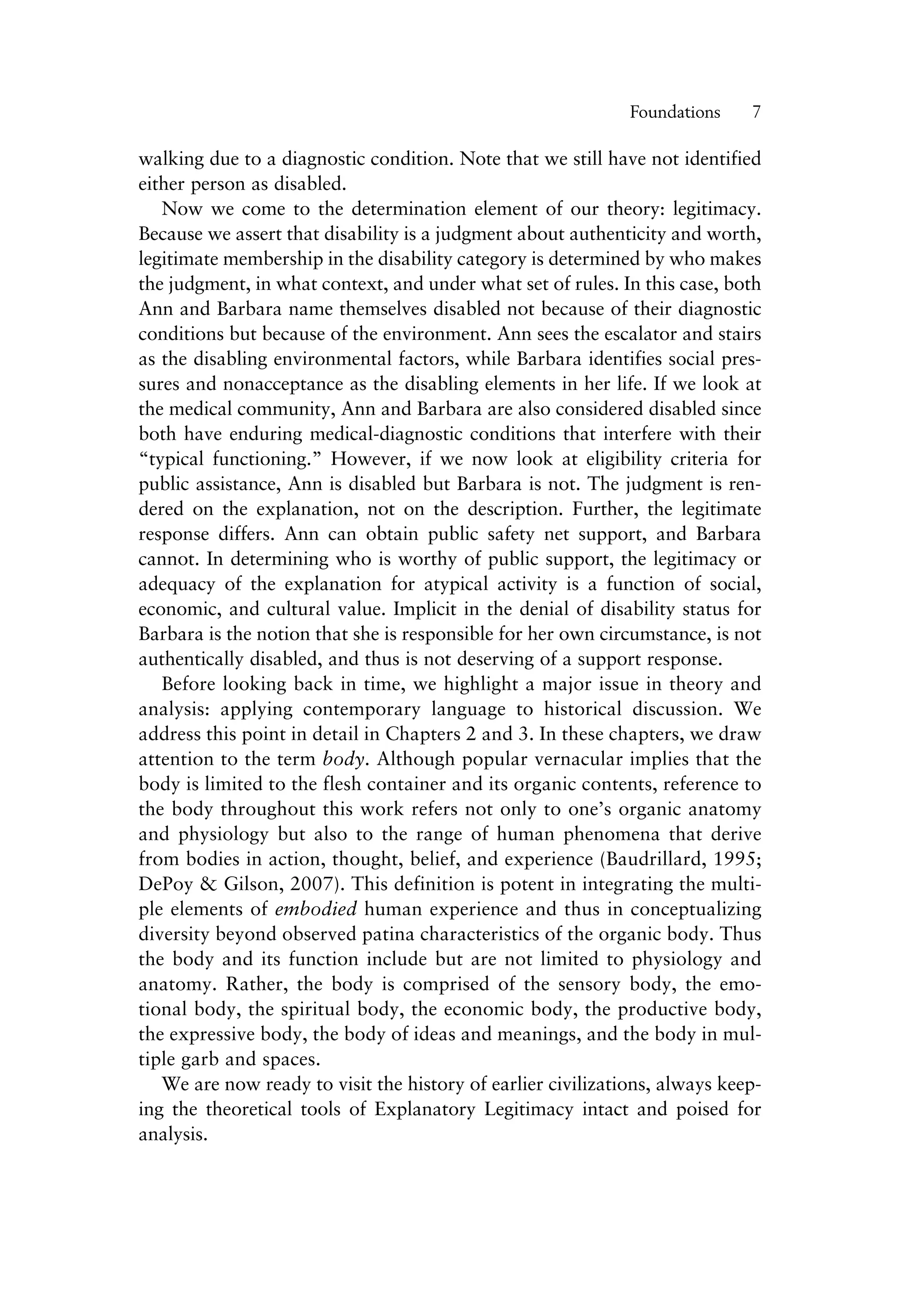 walking due to a diagnostic condition. Note that we still have not identified
either person as disabled.
Now we come to the determination element of our theory: legitimacy.
Because we assert that disability is a judgment about authenticity and worth,
legitimate membership in the disability category is determined by who makes
the judgment, in what context, and under what set of rules. In this case, both
Ann and Barbara name themselves disabled not because of their diagnostic
conditions but because of the environment. Ann sees the escalator and stairs
as the disabling environmental factors, while Barbara identifies social pres-
sures and nonacceptance as the disabling elements in her life. If we look at
the medical community, Ann and Barbara are also considered disabled since
both have enduring medical-diagnostic conditions that interfere with their
“typical functioning.” However, if we now look at eligibility criteria for
public assistance, Ann is disabled but Barbara is not. The judgment is ren-
dered on the explanation, not on the description. Further, the legitimate
response differs. Ann can obtain public safety net support, and Barbara
cannot. In determining who is worthy of public support, the legitimacy or
adequacy of the explanation for atypical activity is a function of social,
economic, and cultural value. Implicit in the denial of disability status for
Barbara is the notion that she is responsible for her own circumstance, is not
authentically disabled, and thus is not deserving of a support response.
Before looking back in time, we highlight a major issue in theory and
analysis: applying contemporary language to historical discussion. We
address this point in detail in Chapters 2 and 3. In these chapters, we draw
attention to the term body. Although popular vernacular implies that the
body is limited to the flesh container and its organic contents, reference to
the body throughout this work refers not only to one’s organic anatomy
and physiology but also to the range of human phenomena that derive
from bodies in action, thought, belief, and experience (Baudrillard, 1995;
DePoy & Gilson, 2007). This definition is potent in integrating the multi-
ple elements of embodied human experience and thus in conceptualizing
diversity beyond observed patina characteristics of the organic body. Thus
the body and its function include but are not limited to physiology and
anatomy. Rather, the body is comprised of the sensory body, the emo-
tional body, the spiritual body, the economic body, the productive body,
the expressive body, the body of ideas and meanings, and the body in mul-
tiple garb and spaces.
We are now ready to visit the history of earlier civilizations, always keep-
ing the theoretical tools of Explanatory Legitimacy intact and poised for
analysis.
Foundations——7
 