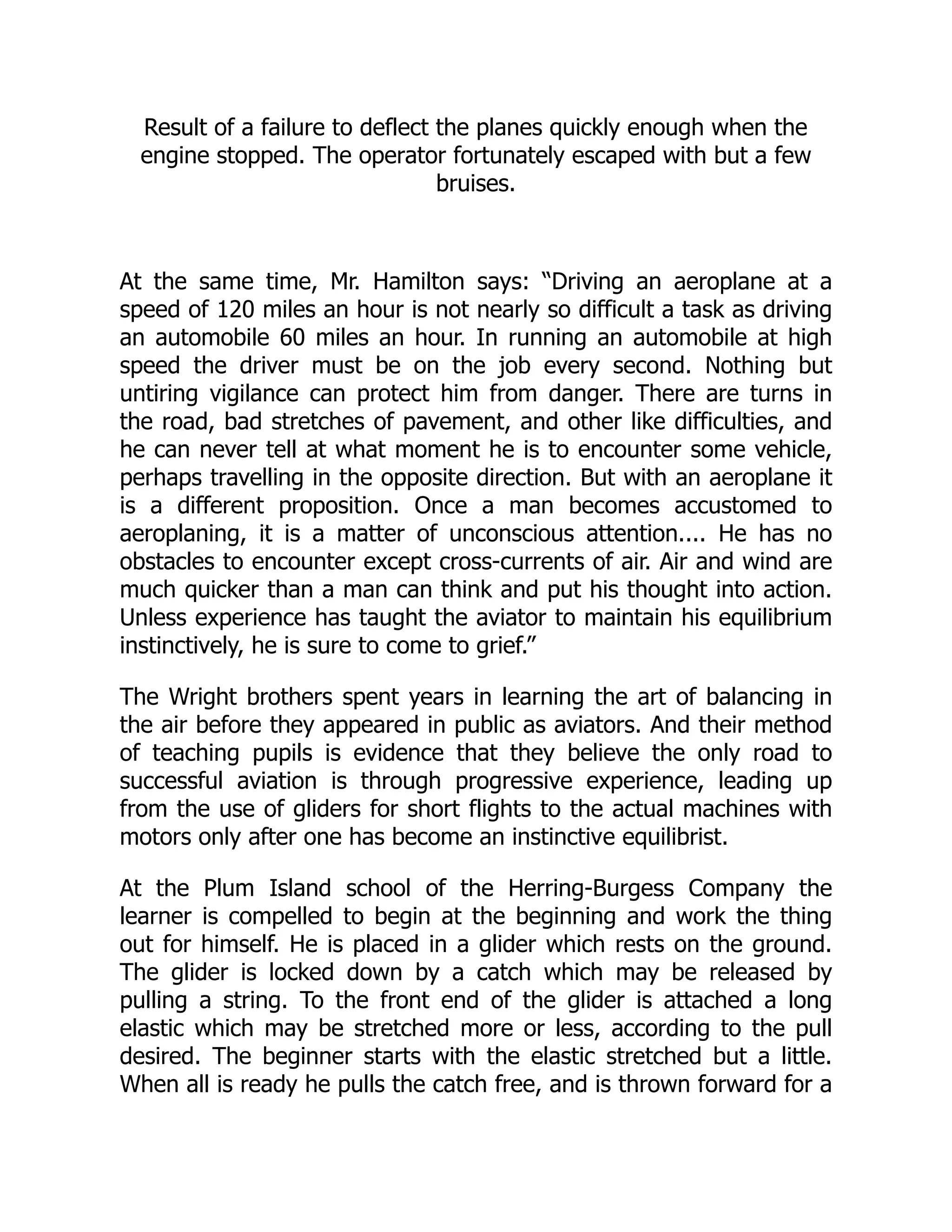 Result of a failure to deflect the planes quickly enough when the
engine stopped. The operator fortunately escaped with but a few
bruises.
At the same time, Mr. Hamilton says: “Driving an aeroplane at a
speed of 120 miles an hour is not nearly so difficult a task as driving
an automobile 60 miles an hour. In running an automobile at high
speed the driver must be on the job every second. Nothing but
untiring vigilance can protect him from danger. There are turns in
the road, bad stretches of pavement, and other like difficulties, and
he can never tell at what moment he is to encounter some vehicle,
perhaps travelling in the opposite direction. But with an aeroplane it
is a different proposition. Once a man becomes accustomed to
aeroplaning, it is a matter of unconscious attention.... He has no
obstacles to encounter except cross-currents of air. Air and wind are
much quicker than a man can think and put his thought into action.
Unless experience has taught the aviator to maintain his equilibrium
instinctively, he is sure to come to grief.”
The Wright brothers spent years in learning the art of balancing in
the air before they appeared in public as aviators. And their method
of teaching pupils is evidence that they believe the only road to
successful aviation is through progressive experience, leading up
from the use of gliders for short flights to the actual machines with
motors only after one has become an instinctive equilibrist.
At the Plum Island school of the Herring-Burgess Company the
learner is compelled to begin at the beginning and work the thing
out for himself. He is placed in a glider which rests on the ground.
The glider is locked down by a catch which may be released by
pulling a string. To the front end of the glider is attached a long
elastic which may be stretched more or less, according to the pull
desired. The beginner starts with the elastic stretched but a little.
When all is ready he pulls the catch free, and is thrown forward for a
 