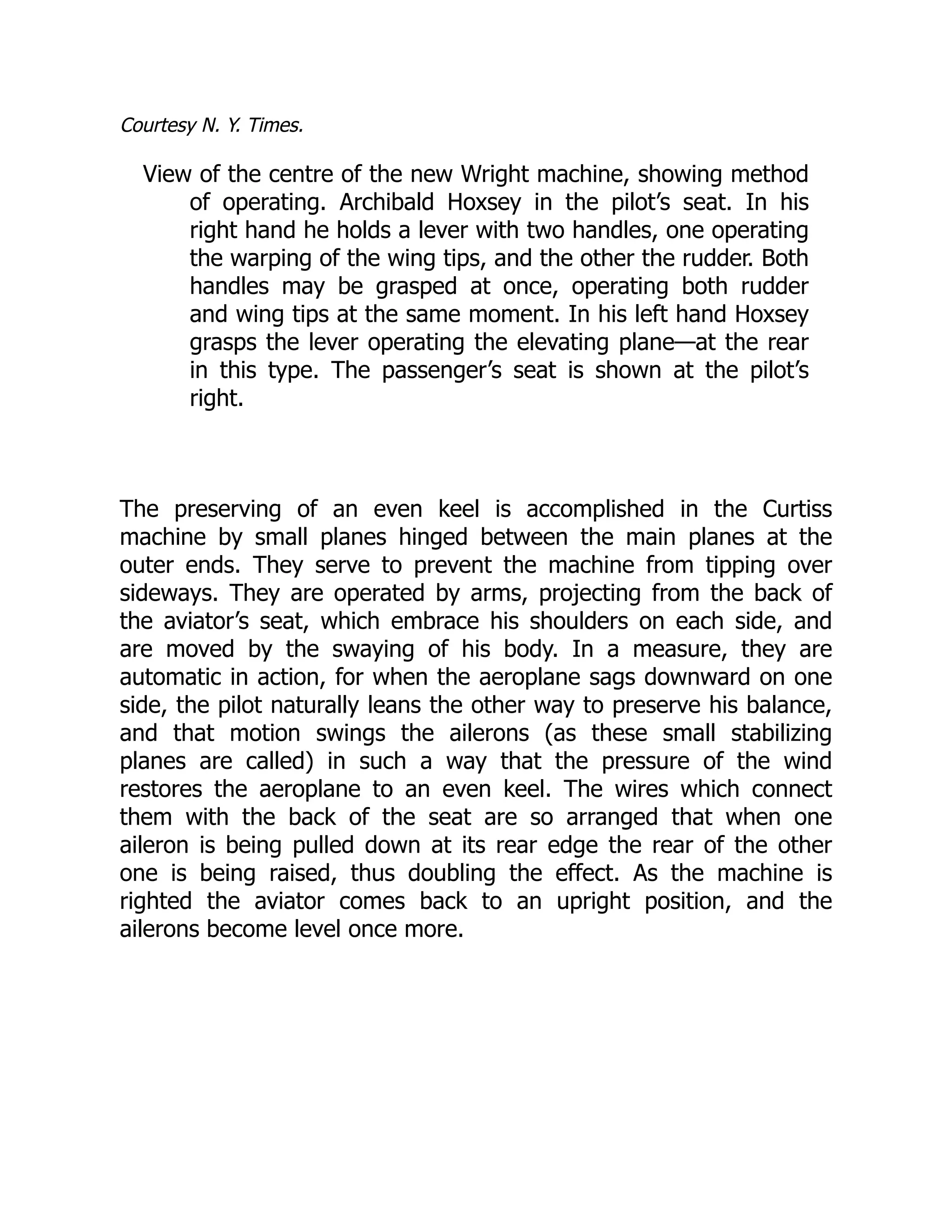 Courtesy N. Y. Times.
View of the centre of the new Wright machine, showing method
of operating. Archibald Hoxsey in the pilot’s seat. In his
right hand he holds a lever with two handles, one operating
the warping of the wing tips, and the other the rudder. Both
handles may be grasped at once, operating both rudder
and wing tips at the same moment. In his left hand Hoxsey
grasps the lever operating the elevating plane—at the rear
in this type. The passenger’s seat is shown at the pilot’s
right.
The preserving of an even keel is accomplished in the Curtiss
machine by small planes hinged between the main planes at the
outer ends. They serve to prevent the machine from tipping over
sideways. They are operated by arms, projecting from the back of
the aviator’s seat, which embrace his shoulders on each side, and
are moved by the swaying of his body. In a measure, they are
automatic in action, for when the aeroplane sags downward on one
side, the pilot naturally leans the other way to preserve his balance,
and that motion swings the ailerons (as these small stabilizing
planes are called) in such a way that the pressure of the wind
restores the aeroplane to an even keel. The wires which connect
them with the back of the seat are so arranged that when one
aileron is being pulled down at its rear edge the rear of the other
one is being raised, thus doubling the effect. As the machine is
righted the aviator comes back to an upright position, and the
ailerons become level once more.
 