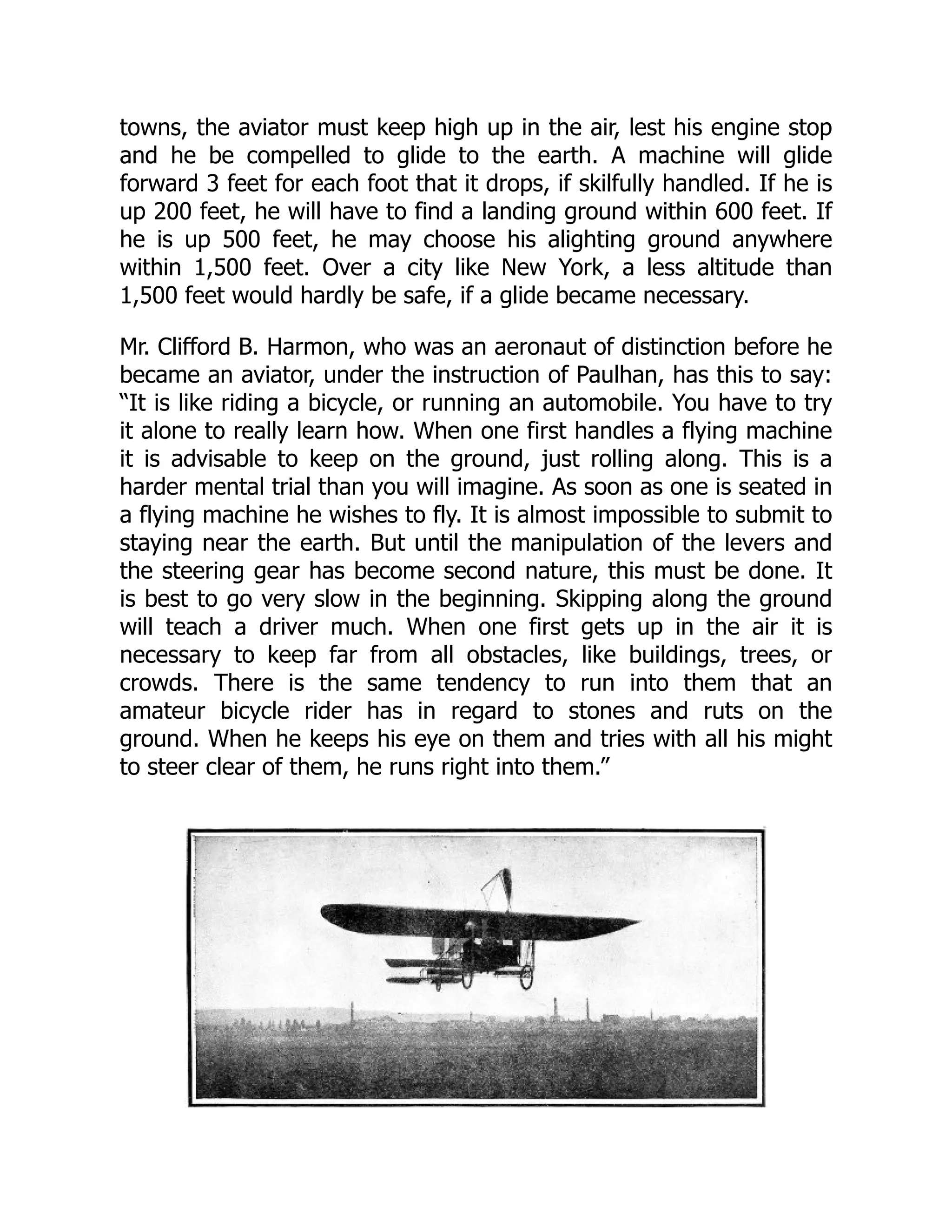 towns, the aviator must keep high up in the air, lest his engine stop
and he be compelled to glide to the earth. A machine will glide
forward 3 feet for each foot that it drops, if skilfully handled. If he is
up 200 feet, he will have to find a landing ground within 600 feet. If
he is up 500 feet, he may choose his alighting ground anywhere
within 1,500 feet. Over a city like New York, a less altitude than
1,500 feet would hardly be safe, if a glide became necessary.
Mr. Clifford B. Harmon, who was an aeronaut of distinction before he
became an aviator, under the instruction of Paulhan, has this to say:
“It is like riding a bicycle, or running an automobile. You have to try
it alone to really learn how. When one first handles a flying machine
it is advisable to keep on the ground, just rolling along. This is a
harder mental trial than you will imagine. As soon as one is seated in
a flying machine he wishes to fly. It is almost impossible to submit to
staying near the earth. But until the manipulation of the levers and
the steering gear has become second nature, this must be done. It
is best to go very slow in the beginning. Skipping along the ground
will teach a driver much. When one first gets up in the air it is
necessary to keep far from all obstacles, like buildings, trees, or
crowds. There is the same tendency to run into them that an
amateur bicycle rider has in regard to stones and ruts on the
ground. When he keeps his eye on them and tries with all his might
to steer clear of them, he runs right into them.”
 