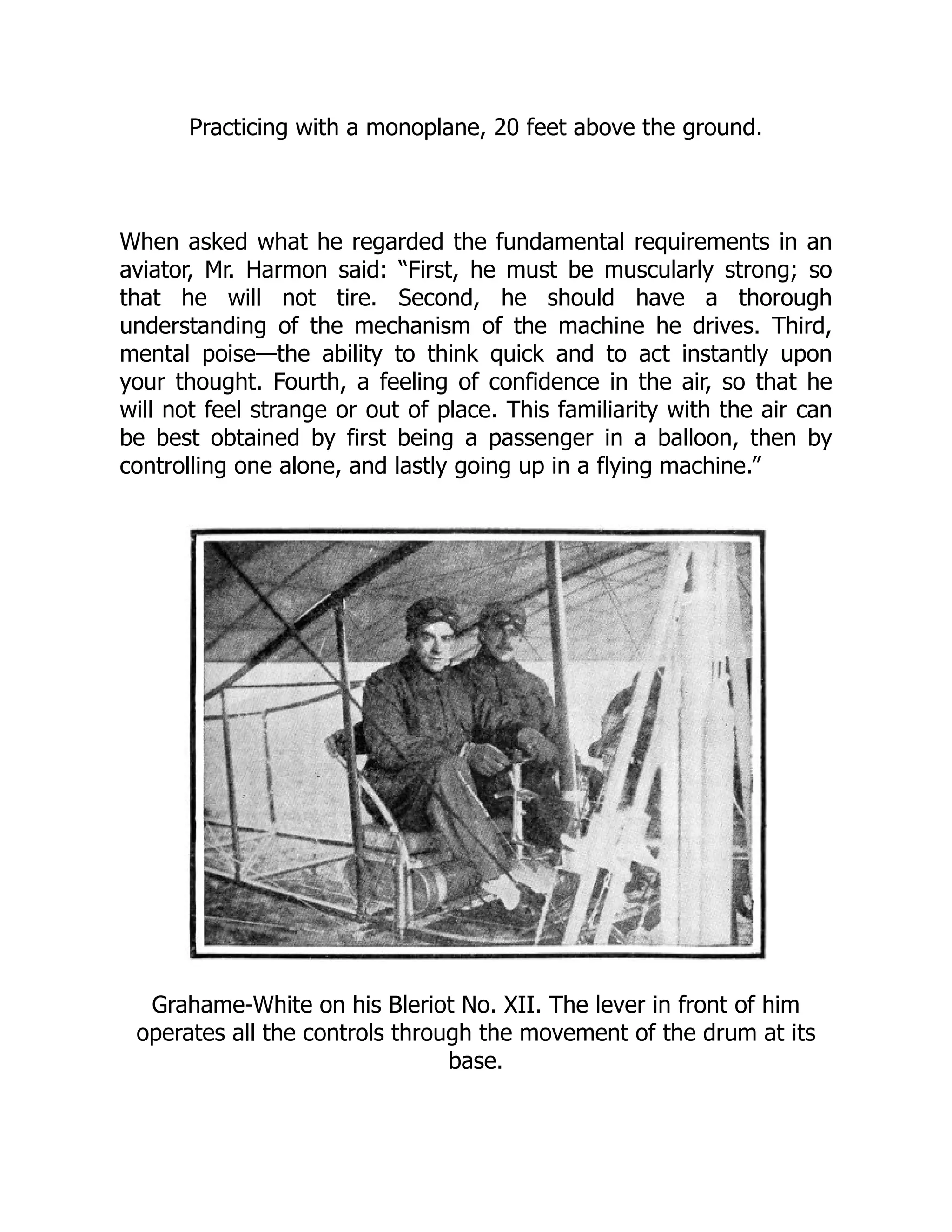Practicing with a monoplane, 20 feet above the ground.
When asked what he regarded the fundamental requirements in an
aviator, Mr. Harmon said: “First, he must be muscularly strong; so
that he will not tire. Second, he should have a thorough
understanding of the mechanism of the machine he drives. Third,
mental poise—the ability to think quick and to act instantly upon
your thought. Fourth, a feeling of confidence in the air, so that he
will not feel strange or out of place. This familiarity with the air can
be best obtained by first being a passenger in a balloon, then by
controlling one alone, and lastly going up in a flying machine.”
Grahame-White on his Bleriot No. XII. The lever in front of him
operates all the controls through the movement of the drum at its
base.
 