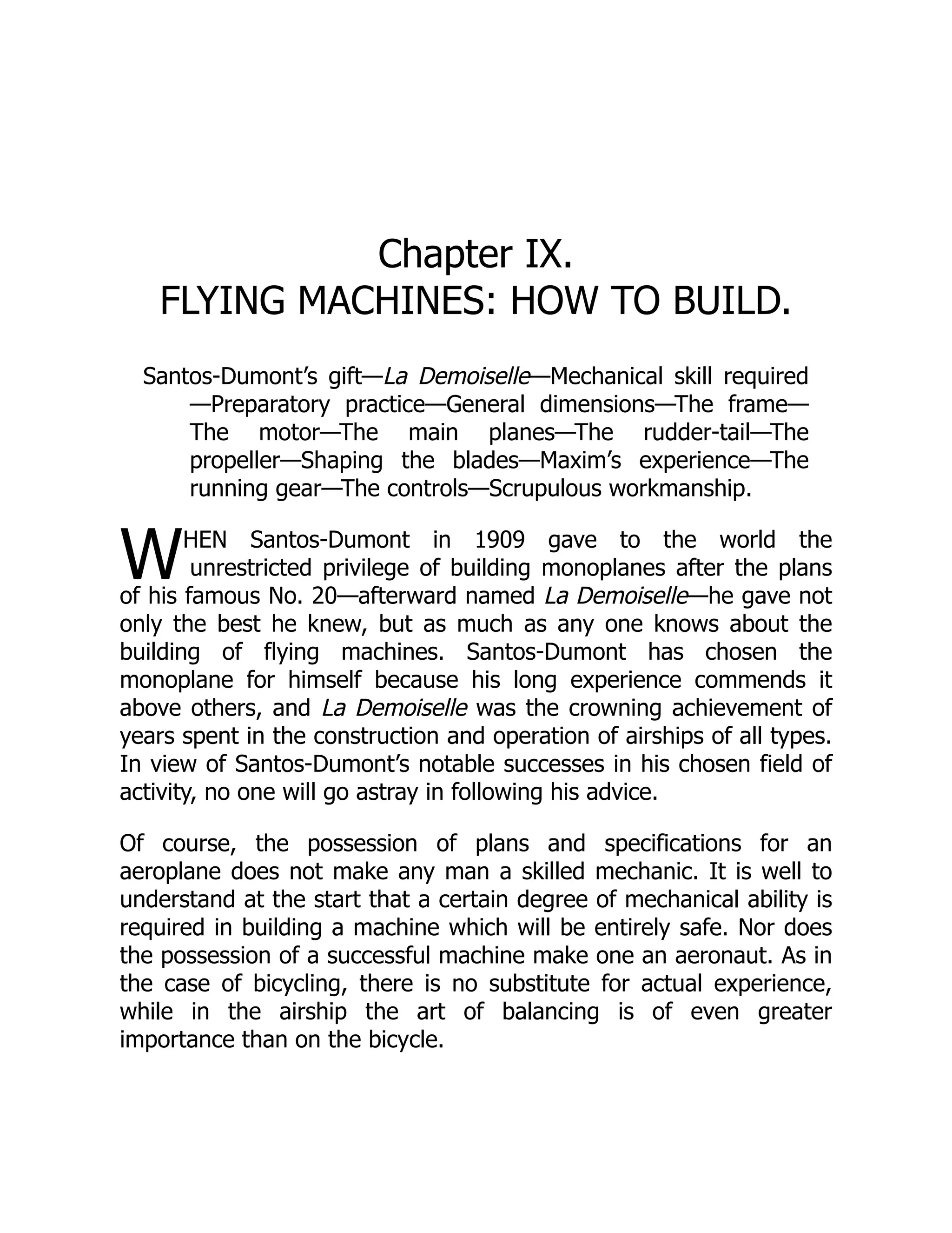 W
Chapter IX.
FLYING MACHINES: HOW TO BUILD.
Santos-Dumont’s gift—La Demoiselle—Mechanical skill required
—Preparatory practice—General dimensions—The frame—
The motor—The main planes—The rudder-tail—The
propeller—Shaping the blades—Maxim’s experience—The
running gear—The controls—Scrupulous workmanship.
HEN Santos-Dumont in 1909 gave to the world the
unrestricted privilege of building monoplanes after the plans
of his famous No. 20—afterward named La Demoiselle—he gave not
only the best he knew, but as much as any one knows about the
building of flying machines. Santos-Dumont has chosen the
monoplane for himself because his long experience commends it
above others, and La Demoiselle was the crowning achievement of
years spent in the construction and operation of airships of all types.
In view of Santos-Dumont’s notable successes in his chosen field of
activity, no one will go astray in following his advice.
Of course, the possession of plans and specifications for an
aeroplane does not make any man a skilled mechanic. It is well to
understand at the start that a certain degree of mechanical ability is
required in building a machine which will be entirely safe. Nor does
the possession of a successful machine make one an aeronaut. As in
the case of bicycling, there is no substitute for actual experience,
while in the airship the art of balancing is of even greater
importance than on the bicycle.
 