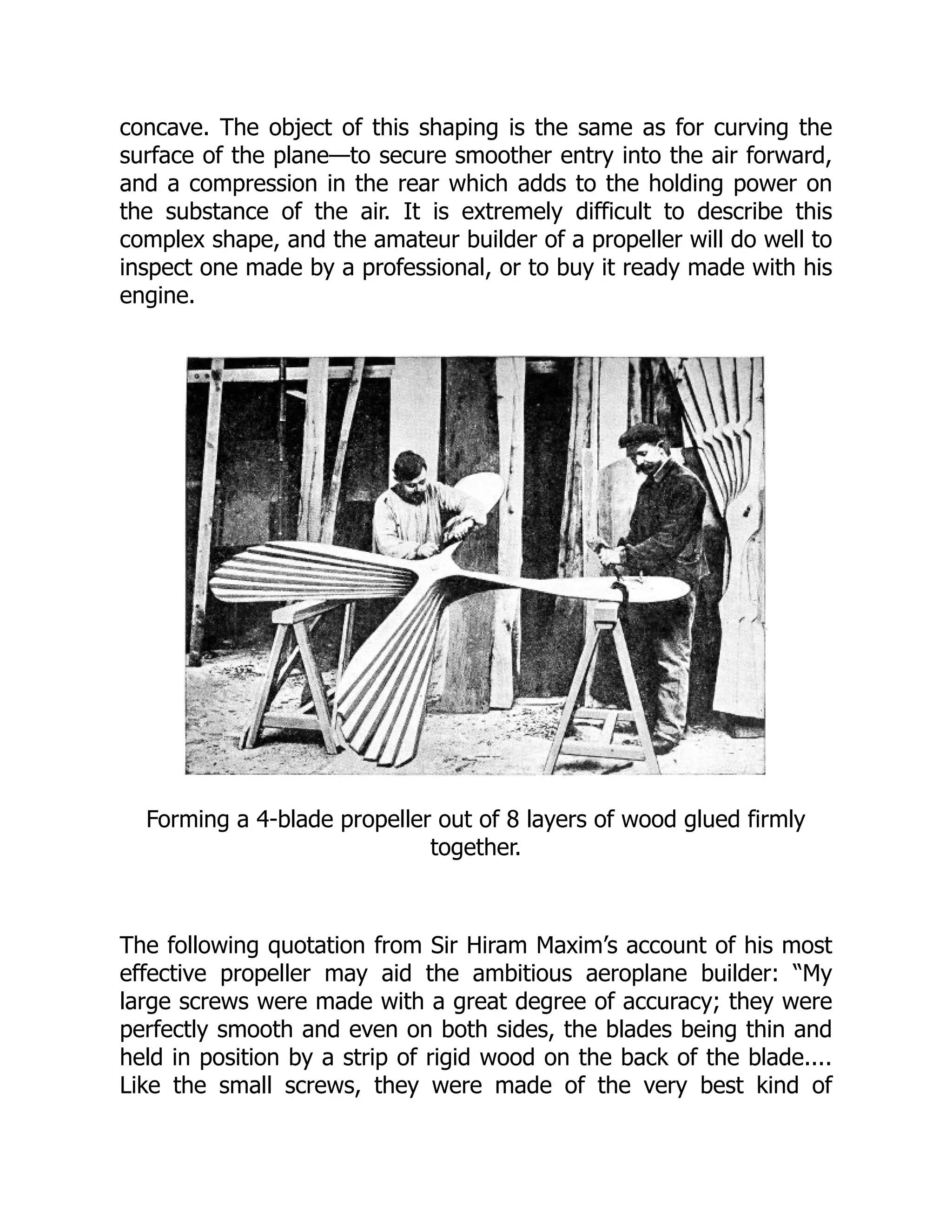 concave. The object of this shaping is the same as for curving the
surface of the plane—to secure smoother entry into the air forward,
and a compression in the rear which adds to the holding power on
the substance of the air. It is extremely difficult to describe this
complex shape, and the amateur builder of a propeller will do well to
inspect one made by a professional, or to buy it ready made with his
engine.
Forming a 4-blade propeller out of 8 layers of wood glued firmly
together.
The following quotation from Sir Hiram Maxim’s account of his most
effective propeller may aid the ambitious aeroplane builder: “My
large screws were made with a great degree of accuracy; they were
perfectly smooth and even on both sides, the blades being thin and
held in position by a strip of rigid wood on the back of the blade....
Like the small screws, they were made of the very best kind of
 