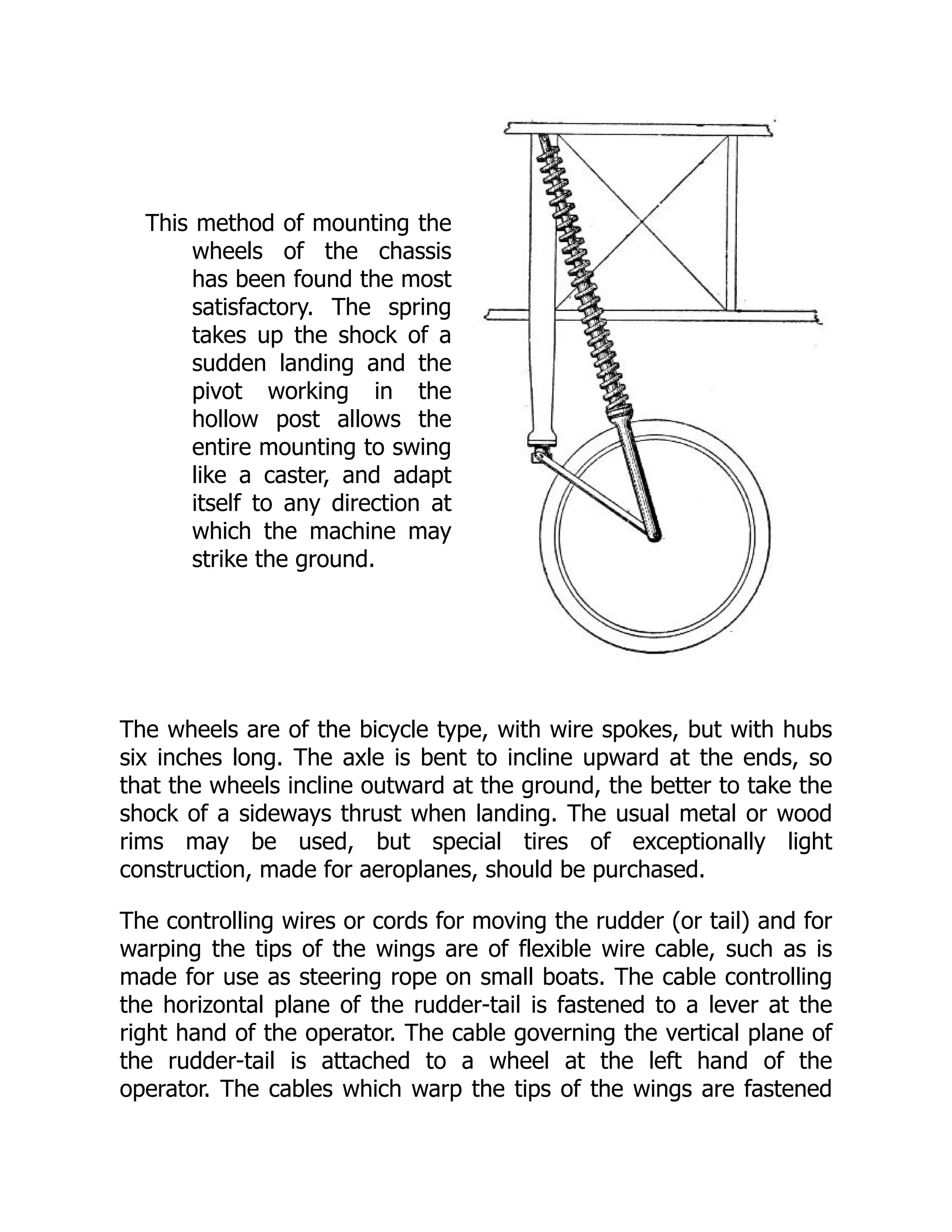 This method of mounting the
wheels of the chassis
has been found the most
satisfactory. The spring
takes up the shock of a
sudden landing and the
pivot working in the
hollow post allows the
entire mounting to swing
like a caster, and adapt
itself to any direction at
which the machine may
strike the ground.
The wheels are of the bicycle type, with wire spokes, but with hubs
six inches long. The axle is bent to incline upward at the ends, so
that the wheels incline outward at the ground, the better to take the
shock of a sideways thrust when landing. The usual metal or wood
rims may be used, but special tires of exceptionally light
construction, made for aeroplanes, should be purchased.
The controlling wires or cords for moving the rudder (or tail) and for
warping the tips of the wings are of flexible wire cable, such as is
made for use as steering rope on small boats. The cable controlling
the horizontal plane of the rudder-tail is fastened to a lever at the
right hand of the operator. The cable governing the vertical plane of
the rudder-tail is attached to a wheel at the left hand of the
operator. The cables which warp the tips of the wings are fastened
 