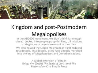 Kingdom and post-Postmodern
Megalopolises
In the AD2000 movement, we didn’t think far enough
ahead. Locked into people group thinking, US missions
strategies were largely irrelevant in the cities.
We also missed the Urban Millenium as it got reduced
to a decade. In a decade, cities have already morphed
into the era of Megalopolises and Conurbanisations.
A Global extension of data in
Grigg, Viv, (2010) The Spirit of Christ and The
Postmodern City, Emeth Press
 