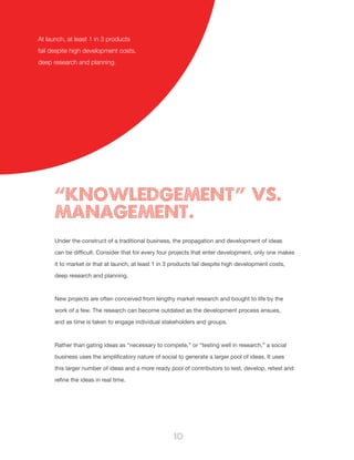 10
Under the construct of a traditional business, the propagation and development of ideas
can be difficult. Consider that for every four projects that enter development, only one makes
it to market or that at launch, at least 1 in 3 products fail despite high development costs,
deep research and planning.
New projects are often conceived from lengthy market research and bought to life by the
work of a few. The research can become outdated as the development process ensues,
and as time is taken to engage individual stakeholders and groups.
Rather than gating ideas as “necessary to compete,” or “testing well in research,” a social
business uses the amplificatory nature of social to generate a larger pool of ideas. It uses
this larger number of ideas and a more ready pool of contributors to test, develop, retest and
refine the ideas in real time.
“KNOWLEDGEMENT” VS.
MANAGEMENT.
At launch, at least 1 in 3 products
fail despite high development costs,
deep research and planning.
 